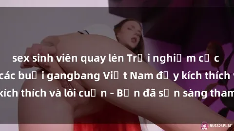 sex sinh viên quay lén Trải nghiệm cực kỳ nóng bỏng với các buổi gangbang Việt Nam đầy kích thích và lôi cuốn - Bạn đã sẵn sàng tham gia chưa?