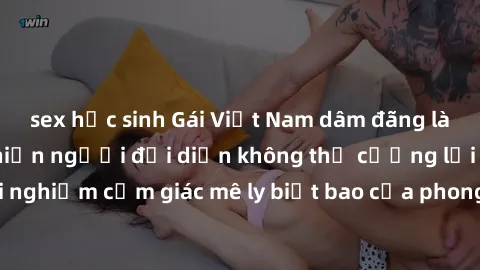 sex học sinh Gái Việt Nam dâm đãng làm tình say đắm, khiến người đối diện không thể cưỡng lại được. Hãy trải nghiệm cảm giác mê ly biết bao của phong cách yêu đương đậm chất dân tộc!