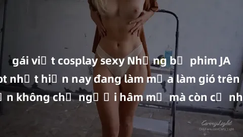 gái việt cosplay sexy Những bộ phim JAV idol không che hot nhất hiện nay đang làm mưa làm gió trên mạng, hấp dẫn không chỉ người hâm mộ mà còn cả những ai mới tìm hiểu về thể loại này!