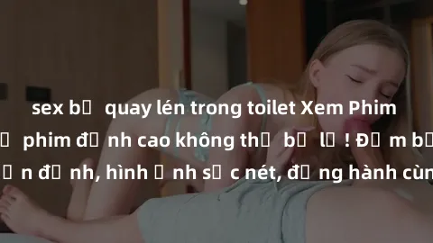 sex bị quay lén trong toilet Xem Phim Jav Full HD: Những bộ phim đỉnh cao không thể bỏ lỡ! Đảm bảo chất lượng ổn định, hình ảnh sắc nét, đồng hành cùng bạn trong những giây phút thư giãn!