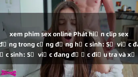 xem phim sex online Phát hiện clip sex nữ sinh gây chấn động trong cộng đồng học sinh: Sự việc đang được điều tra và xử lý