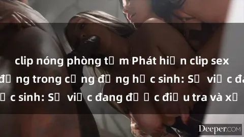 clip nóng phòng tắm Phát hiện clip sex nữ sinh gây chấn động trong cộng đồng học sinh: Sự việc đang được điều tra và xử lý
