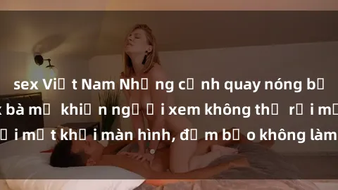 sex Việt Nam Những cảnh quay nóng bỏng trong phim sex bà mẹ khiến người xem không thể rời mắt khỏi màn hình, đảm bảo không làm bạn thất vọng!