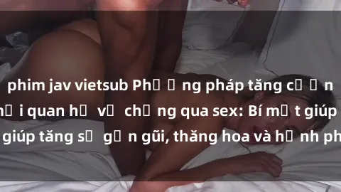 phim jav vietsub Phương pháp tăng cường gắn kết trong mối quan hệ vợ chồng qua sex: Bí mật giúp tăng sự gần gũi, thăng hoa và hạnh phúc cho cặp đôi