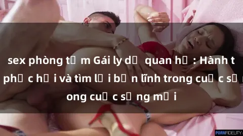 sex phòng tắm Gái ly dị quan hệ: Hành trình tự phục hồi và tìm lại bản lĩnh trong cuộc sống mới