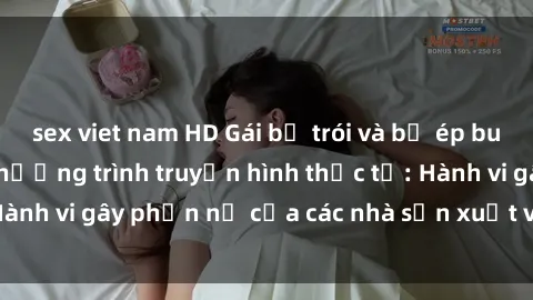 sex viet nam HD Gái bị trói và bị ép buộc làm tình trong chương trình truyền hình thực tế: Hành vi gây phẫn nộ của các nhà sản xuất và người xem.