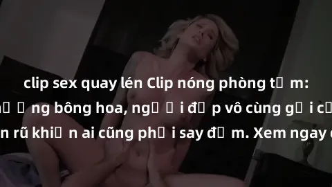 clip sex quay lén Clip nóng phòng tắm: Hít thở nồng nàn hương bông hoa, người đẹp vô cùng gợi cảm và quyến rũ khiến ai cũng phải say đắm. Xem ngay để trải nghiệm điều đặc biệt!