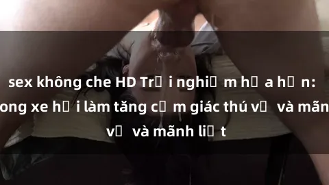 sex không che HD Trải nghiệm hứa hẹn: Sex trong xe hơi làm tăng cảm giác thú vị và mãnh liệt
