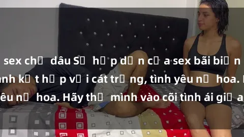 sex chị dâu Sự hấp dẫn của sex bãi biển: Khi sóng biển xanh kết hợp với cát trắng, tình yêu nở hoa. Hãy thả mình vào cõi tình ái giữa sóng biển!