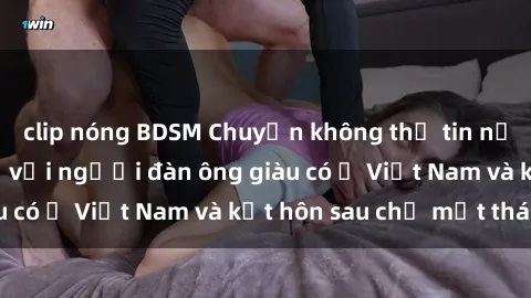 clip nóng BDSM Chuyện không thể tin nổi: Gái Tây quan hệ với người đàn ông giàu có ở Việt Nam và kết hôn sau chỉ một tháng