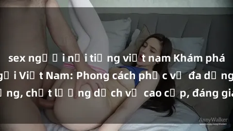 sex người nổi tiếng việt nam Khám phá thế giới của gái gọi Việt Nam: Phong cách phục vụ đa dạng, chất lượng dịch vụ cao cấp, đáng giá mọi khoản chi phí