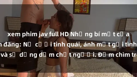 xem phim jav full HD Những bí mật của gái Việt Nam dâm đãng: Nụ cười tinh quái, ánh mắt gợi tình và sự dụng dẫm chết người. Đắm chìm trong vòng xoay đam mê!