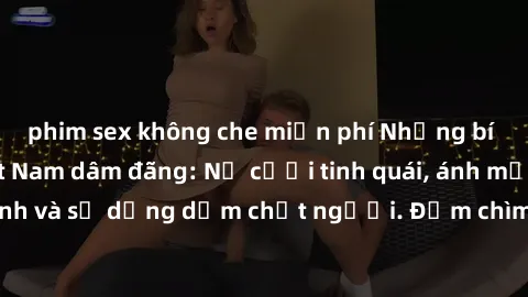 phim sex không che miễn phí Những bí mật của gái Việt Nam dâm đãng: Nụ cười tinh quái, ánh mắt gợi tình và sự dụng dẫm chết người. Đắm chìm trong vòng xoay đam mê!