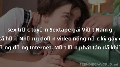 sex trực tuyến Sextape gái Việt Nam gây sốt trên mạng xã hội: Những đoạn video nóng nực kỳ gây chấn động cộng đồng Internet. Một lần phát tán đã khiến người xem không thể rời mắt.