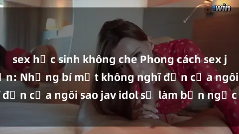 sex học sinh không che Phong cách sex jav idol siêu hấp dẫn: Những bí mật không nghĩ đến của ngôi sao jav idol sẽ làm bạn ngạc nhiên!