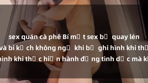 sex quán cà phê Bí mật sex bị quay lén: Những hậu quả và bi kịch không ngờ khi bị ghi hình khi thực hiện hành động tình dục mà không biết.