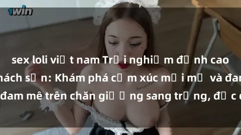 sex loli việt nam Trải nghiệm đỉnh cao tình yêu tại sex khách sạn: Khám phá cảm xúc mới mẻ và đam mê trên chăn giường sang trọng, độc đáo, không giới hạn.