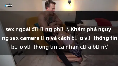 sex ngoài đường phố 'Khám phá nguy cơ của việc sử dụng sex camera ẩn và cách bảo vệ thông tin cá nhân của bạn'