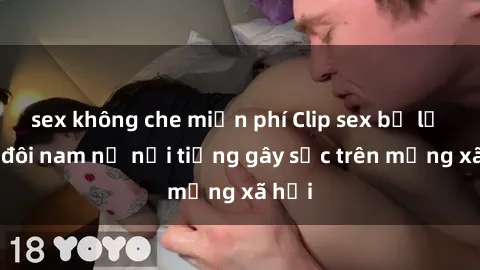 sex không che miễn phí Clip sex bị lộ của đôi nam nữ nổi tiếng gây sốc trên mạng xã hội