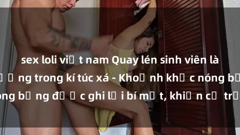 sex loli việt nam Quay lén sinh viên làm tình ngay trên giường trong kí túc xá - Khoảnh khắc nóng bỏng được ghi lại bí mật, khiến cả trường học xôn xao.