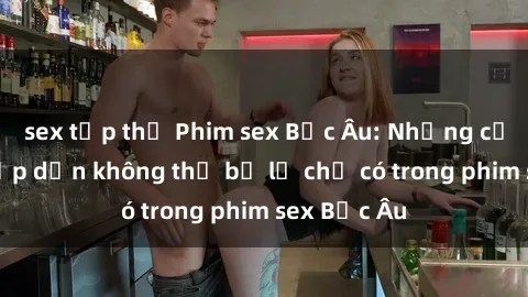 sex tập thể Phim sex Bắc Âu: Những cảnh nóng hấp dẫn không thể bỏ lỡ chỉ có trong phim sex Bắc Âu