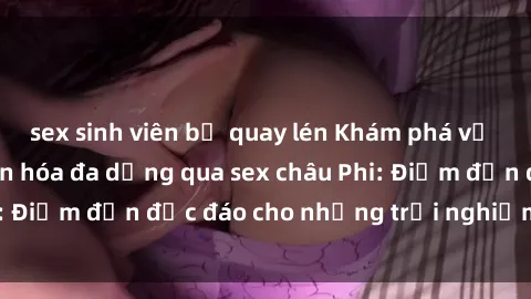 sex sinh viên bị quay lén Khám phá vẻ đẹp tự nhiên và văn hóa đa dạng qua sex châu Phi: Điểm đến độc đáo cho những trải nghiệm khó quên