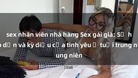 sex nhân viên nhà hàng Sex gái già: Sự hấp dẫn và kỳ diệu của tình yêu ở tuổi trung niên