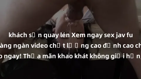 khách sạn quay lén Xem ngay sex jav full HD miễn phí - Hàng ngàn video chất lượng cao đỉnh cao chỉ cần click vào ngay! Thỏa mãn khao khát không giới hạn, đón chờ những trải nghiệm mới lạ!