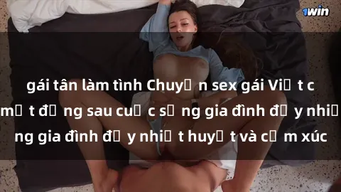 gái tân làm tình Chuyện sex gái Việt có chồng: Những bí mật đằng sau cuộc sống gia đình đầy nhiệt huyết và cảm xúc