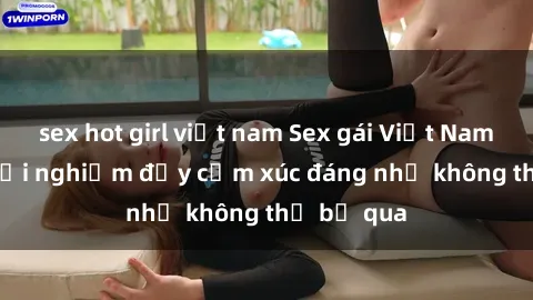 sex hot girl việt nam Sex gái Việt Nam có con: Trải nghiệm đầy cảm xúc đáng nhớ không thể bỏ qua