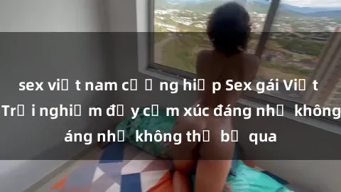 sex việt nam cưỡng hiếp Sex gái Việt Nam có con: Trải nghiệm đầy cảm xúc đáng nhớ không thể bỏ qua