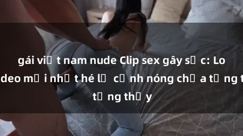 gái việt nam nude Clip sex gây sốc: Loạt video mới nhất hé lộ cảnh nóng chưa từng thấy