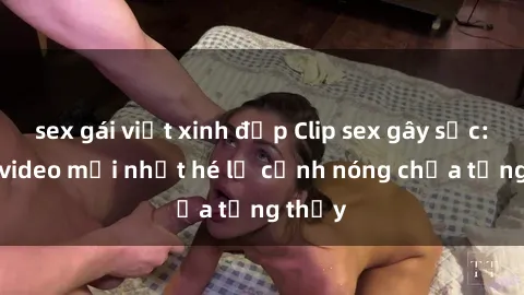 sex gái việt xinh đẹp Clip sex gây sốc: Loạt video mới nhất hé lộ cảnh nóng chưa từng thấy