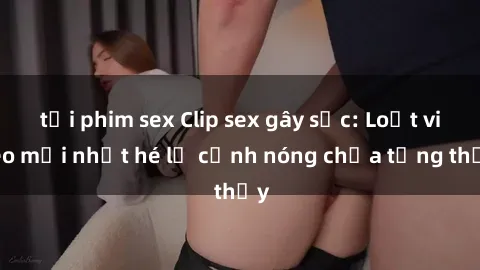 tải phim sex Clip sex gây sốc: Loạt video mới nhất hé lộ cảnh nóng chưa từng thấy