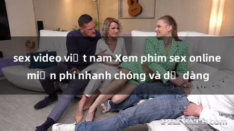 sex video việt nam Xem phim sex online miễn phí nhanh chóng và dễ dàng