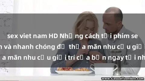 sex viet nam HD Những cách tải phim sex về máy đơn giản và nhanh chóng để thỏa mãn nhu cầu giải trí của bạn ngay tại nhà