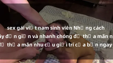 sex gái việt nam sinh viên Những cách tải phim sex về máy đơn giản và nhanh chóng để thỏa mãn nhu cầu giải trí của bạn ngay tại nhà