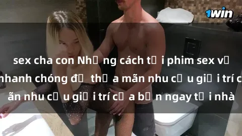 sex cha con Những cách tải phim sex về máy đơn giản và nhanh chóng để thỏa mãn nhu cầu giải trí của bạn ngay tại nhà