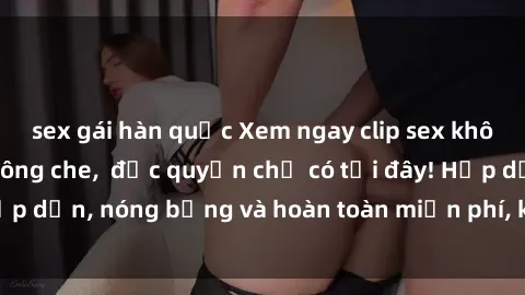 sex gái hàn quốc Xem ngay clip sex không che cực hot, không che,  độc quyền chỉ có tại đây! Hấp dẫn, nóng bỏng và hoàn toàn miễn phí, không thể bỏ qua!