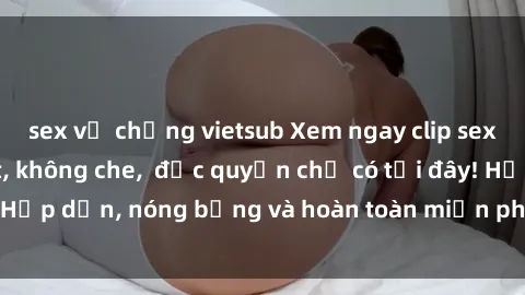 sex vợ chồng vietsub Xem ngay clip sex không che cực hot, không che,  độc quyền chỉ có tại đây! Hấp dẫn, nóng bỏng và hoàn toàn miễn phí, không thể bỏ qua!