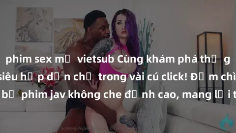 phim sex mỹ vietsub Cùng khám phá thế giới jav không che siêu hấp dẫn chỉ trong vài cú click! Đắm chìm trong những bộ phim jav không che đỉnh cao, mang lại trải nghiệm thú vị và đầy kích thích.