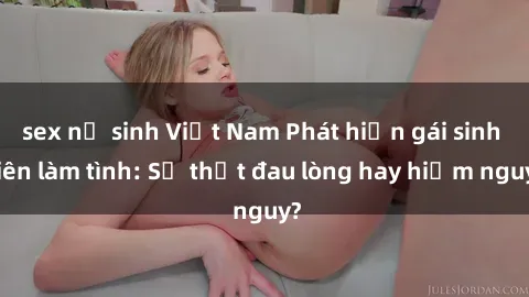 sex nữ sinh Việt Nam Phát hiện gái sinh viên làm tình: Sự thật đau lòng hay hiểm nguy?