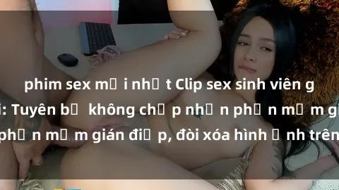 phim sex mới nhất Clip sex sinh viên gây sốt mạng xã hội: Tuyên bố không chấp nhận phần mềm gián điệp, đòi xóa hình ảnh trên internet
