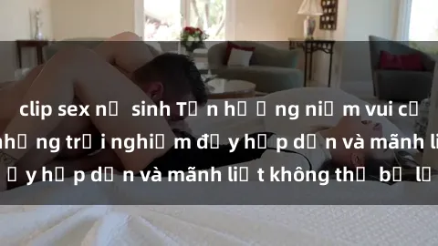 clip sex nữ sinh Tận hưởng niềm vui của sex với gái trẻ: những trải nghiệm đầy hấp dẫn và mãnh liệt không thể bỏ lỡ