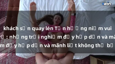 khách sạn quay lén Tận hưởng niềm vui của sex với gái trẻ: những trải nghiệm đầy hấp dẫn và mãnh liệt không thể bỏ lỡ