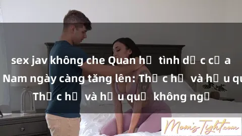 sex jav không che Quan hệ tình dục của nữ sinh Việt Nam ngày càng tăng lên: Thực hư và hậu quả không ngờ