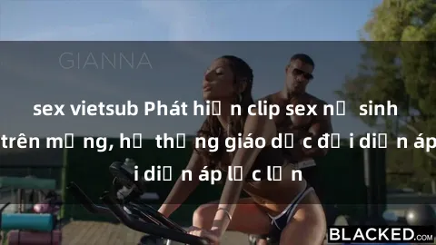 sex vietsub Phát hiện clip sex nữ sinh gây sốc trên mạng, hệ thống giáo dục đối diện áp lực lớn