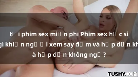 tải phim sex miễn phí Phim sex học sinh: Điều gì khiến người xem say đắm và hấp dẫn không ngờ?