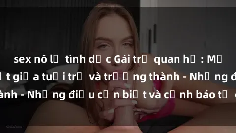 sex nô lệ tình dục Gái trẻ quan hệ: Mối quan hệ khác biệt giữa tuổi trẻ và trưởng thành - Những điều cần biết và cảnh báo từ chuyên gia