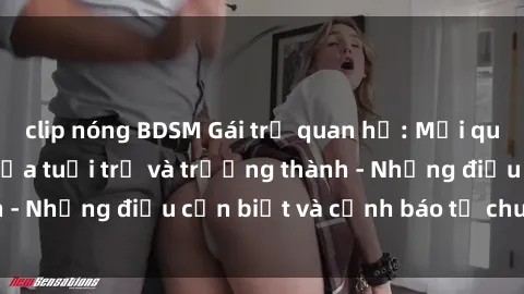 clip nóng BDSM Gái trẻ quan hệ: Mối quan hệ khác biệt giữa tuổi trẻ và trưởng thành - Những điều cần biết và cảnh báo từ chuyên gia